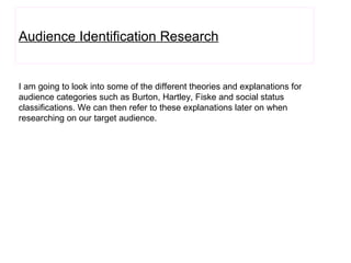 Audience Identification Research I am going to look into some of the different theories and explanations for audience categories such as Burton, Hartley, Fiske and social status classifications. We can then refer to these explanations later on when researching on our target audience. 