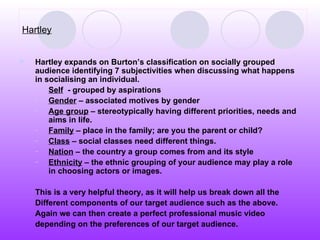 Hartley Hartley expands on Burton’s classification on socially grouped audience identifying 7 subjectivities when discussing what happens in socialising an individual. Self   - grouped by aspirations Gender  – associated motives by gender Age group  – stereotypically having different priorities, needs and aims in life.  Family  – place in the family; are you the parent or child? Class  – social classes need different things. Nation  – the country a group comes from and its style Ethnicity  – the ethnic grouping of your audience may play a role in choosing actors or images. This is a very helpful theory, as it will help us break down all the  Different components of our target audience such as the above.  Again we can then create a perfect professional music video  depending on the preferences of our target audience.  