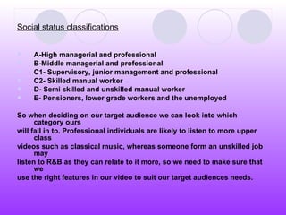 Social status classifications A-High managerial and professional  B-Middle managerial and professional C1- Supervisory, junior management and professional  C2- Skilled manual worker D- Semi skilled and unskilled manual worker  E- Pensioners, lower grade workers and the unemployed So when deciding on our target audience we can look into which category ours will fall in to. Professional individuals are likely to listen to more upper class  videos such as classical music, whereas someone form an unskilled job may  listen to R&B as they can relate to it more, so we need to make sure that we  use the right features in our video to suit our target audiences needs.   