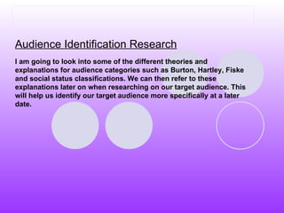 Audience Identification Research I am going to look into some of the different theories and explanations for audience categories such as Burton, Hartley, Fiske and social status classifications. We can then refer to these explanations later on when researching on our target audience. This will help us identify our target audience more specifically at a later date.   