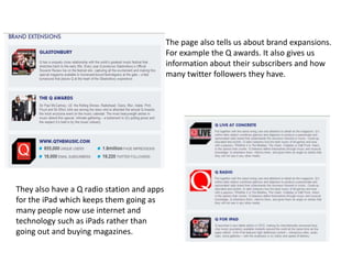 The page also tells us about brand expansions.
                                            For example the Q awards. It also gives us
                                            information about their subscribers and how
                                            many twitter followers they have.




They also have a Q radio station and apps
for the iPad which keeps them going as
many people now use internet and
technology such as iPads rather than
going out and buying magazines.
 