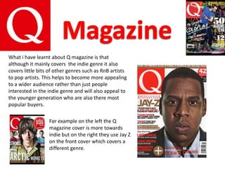 What i have learnt about Q magazine is that
although it mainly covers the indie genre it also
covers little bits of other genres such as RnB artists
to pop artists. This helps to become more appealing
to a wider audience rather than just people
interested in the indie genre and will also appeal to
the younger generation who are also there most
popular buyers.

                  For example on the left the Q
                  magazine cover is more towards
                  indie but on the right they use Jay Z
                  on the front cover which covers a
                  different genre.
 