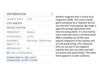 Another magazine that is similar to Q
magazine is NME. This covers mostly
genre compared to q. However we can
see that their most popular age range is
again the younger generation from
teens to young adults. It is also read by
more males like q but is not dominated.
NME is probably one of the most
popular magazines in the industry and
are still going strong. This is because
they are not just in the magazine
industry they also use radio and hold
live events and award shows. This helps
them appeal to a wider audience.
 