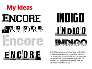 So far I have come up with two ideas for the title
of my magazine. With the encore title the letter E
can become the brand identity and can start to be
recognised on its own. However Indigo tells the
audience the genre of the magazine . I am still
unsure on which font to use.
 