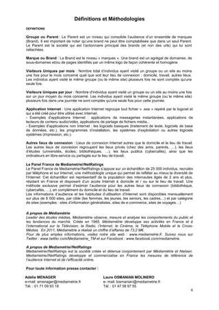 Définitions et Méthodologies
DEFINITIONS

Groupe ou Parent : Le Parent est un niveau qui consolide l’audience d’un ensemble de marques
(Brand). Il est important de noter qu’une brand ne peut être comptabilisée que dans un seul Parent.
Le Parent est la société qui est l’actionnaire principal des brands (et non des urls) qui lui sont
rattachées.

Marque ou Brand : La Brand est le niveau « marques ». Une brand est un agrégat de domaines, de
sous-domaines et/ou de pages identifiés par un même logo de façon cohérente et homogène.

Visiteurs Uniques par mois : Nombre total d’individus ayant visité un groupe ou un site au moins
une fois pour le mois concerné quel que soit leur lieu de connexion : domicile, travail, autres lieux.
Les individus ayant visité le même groupe (ou le même site) plusieurs fois ne sont comptés qu’une
seule fois.

Visiteurs Uniques par jour : Nombre d'individus ayant visité un groupe ou un site au moins une fois
sur un jour moyen du mois concerné. Les individus ayant visité le même groupe (ou le même site)
plusieurs fois dans une journée ne sont comptés qu'une seule fois pour cette journée.

Application Internet : Une application Internet regroupe tout fichier « .exe » repéré par le logiciel et
qui a été créé pour être utilisé avec Internet.
- Exemples d'applications Internet : applications de messageries instantanées, applications de
lecteurs de contenu audio/vidéo, applications de partage de fichiers média...
- Exemples d'applications non Internet : les logiciels basiques (traitement de texte, logiciels de base
de données, etc.), les programmes d’installation, les systèmes d’exploitation ou autres logiciels
systèmes (impression, etc.).

Autres lieux de connexion : Lieux de connexion Internet autres que le domicile et le lieu de travail.
Les autres lieux de connexion regroupent les lieux privés (chez des amis, parents, …), les lieux
d’études (universités, écoles, bibliothèques, …), les lieux publics (cybercafés), ainsi que les
ordinateurs en libre-service ou partagés sur le lieu de travail.

Le Panel France de Mediametrie//NetRatings
Le Panel France de Mediametrie//NetRatings s’appuie sur un échantillon de 25 000 individus, recrutés
par téléphone et sur Internet, une méthodologie unique qui permet de refléter au mieux la diversité de
l’Internet. Cet échantillon est représentatif de la population des internautes âgés de 2 ans et plus,
résidant en France et disposant d’un accès Internet à domicile et / ou sur le lieu de travail. Une
méthode exclusive permet d’estimer l’audience pour les autres lieux de connexion (bibliothèque,
cybercafés, …), en complément du domicile et du lieu de travail.
Les informations d’audience et les habitudes d’utilisation d’Internet sont disponibles mensuellement
sur plus de 8 000 sites, par cible (les femmes, les jeunes, les seniors, les cadres…) et par catégorie
de sites (exemples : sites d’information généralistes, sites de e-commerce, sites de voyages…)

A propos de Médiamétrie
Leader des études médias, Médiamétrie observe, mesure et analyse les comportements du public et
les tendances du marché. Créée en 1985, Médiamétrie développe ses activités en France et à
l’international sur la Télévision, la Radio, l’Internet, le Cinéma, le Téléphone Mobile et le Cross-
Médias. En 2011, Médiamétrie a réalisé un chiffre d’affaires de 73,2 M€.
Pour de plus amples informations, visitez notre site web : www.mediametrie.fr. Suivez nous sur
Twitter : www.twitter.com/Mediametrie_TM et sur Facebook : www.facebook.com/mediametrie.

A propos de Mediametrie//NetRatings
Mediametrie//NetRatings est la société créée et détenue conjointement par Médiamétrie et Nielsen.
Mediametrie//NetRatings développe et commercialise en France les mesures de référence de
l’audience Internet et de l’efficacité online.

Pour toute information presse contacter :

Adélie MENAGER                                  Laure OSMANIAN MOLINERO
e-mail: amenager@mediametrie.fr                 e- mail: losmanian@mediametrie.fr
Tél. : 01 71 09 93 18                           Tél. : 01 47 58 97 55
                                                                                                      6
 