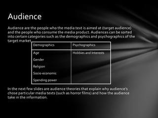 Audience
Audience are the people who the media text is aimed at (target audience)
and the people who consume the media product. Audiences can be sorted
into certain categories such as the demographics and psychographics of the
target market.
               Demographics           Psychographics

               Age                    Hobbies and Interests
               Gender
               Religion
               Socio-economic
               Spending power

In the next few slides are audience theories that explain why audience’s
chose particular media texts (such as horror films) and how the audience
take in the information.
 