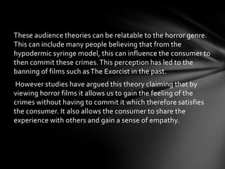 These audience theories can be relatable to the horror genre.
This can include many people believing that from the
hypodermic syringe model, this can influence the consumer to
then commit these crimes. This perception has led to the
banning of films such as The Exorcist in the past.
 However studies have argued this theory claiming that by
viewing horror films it allows us to gain the feeling of the
crimes without having to commit it which therefore satisfies
the consumer. It also allows the consumer to share the
experience with others and gain a sense of empathy.
 