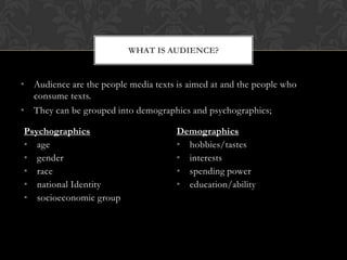 WHAT IS AUDIENCE?


• Audience are the people media texts is aimed at and the people who
  consume texts.
• They can be grouped into demographics and psychographics;

Psychographics                        Demographics
• age                                 • hobbies/tastes
• gender                              • interests
• race                                • spending power
• national Identity                   • education/ability
• socioeconomic group
 