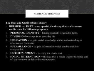 AUDIENCE THEORIES


The Uses and Gratifications Theory
• BULMER and KATZ came up with the theory that audience use
   media texts for different purposes;
1. PERSONAL IDENTITY – finding yourself reflected in texts.
2. DIVERSION – escape from everyday life
3. EDUCATION – to gain useful knowledge and to understanding or
    information from a text
4. SURVAILLANCE – to gain information which can be useful to
    everyday life.
5. ENTERTAINMENT – to enjoy the media text
6. SOCIAL INTERACTION – the idea that a media text forms some kind
    of conversation or debate between people.
 