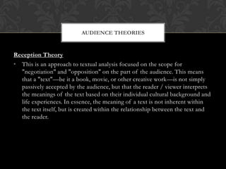 AUDIENCE THEORIES


Reception Theory
• This is an approach to textual analysis focused on the scope for
  "negotiation" and "opposition" on the part of the audience. This means
  that a "text"—be it a book, movie, or other creative work—is not simply
  passively accepted by the audience, but that the reader / viewer interprets
  the meanings of the text based on their individual cultural background and
  life experiences. In essence, the meaning of a text is not inherent within
  the text itself, but is created within the relationship between the text and
  the reader.
 