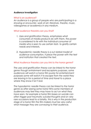 Audience investigation
What is an audience?
An audience is a group of people who are participating in a
showing or encounter, work of art, literature, theatre, music,
videogames or academics in any medium.
What audience theorists can you find?
1. Uses and gratification theory, emphasises what
consumers of media products do with them, the power
is considered to lie with the individual consumer of
media who is seen to use certain tests to gratify certain
needs and interests.
2. Hypodermic needle theory is a out dated model of
audience consumption, it place the power with the text
and institution that created the text.
What Audience theories can you link to the horror genre?
The uses and gratification theory can be linked to the horror
genre though entrainment and escapisms purposes, some
audiences will watch a horror film purely for entertainment
purposes some will watch it to escape from the world they
are leaving in for a period of time and travel to a place
where they know it isn’t real.
The hypodermic needle theory can be linked to the horror
genre as after seeing some horror films some members of
audiences may feel they may have to act on what they
have seen, for example a horror film bases on suicide can
often trigger post traumatic suicidal thoughts and on very
rare occasions lead to a fatality, this is why in the production
stage of a horror film the film makers must be very carful
what message they are conveying to their audience.
 