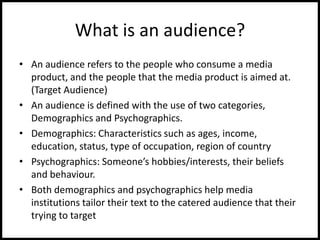 What is an audience?
• An audience refers to the people who consume a media
product, and the people that the media product is aimed at.
(Target Audience)
• An audience is defined with the use of two categories,
Demographics and Psychographics.
• Demographics: Characteristics such as ages, income,
education, status, type of occupation, region of country
• Psychographics: Someone’s hobbies/interests, their beliefs
and behaviour.
• Both demographics and psychographics help media
institutions tailor their text to the catered audience that their
trying to target
 