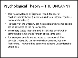 Psychological Theory – THE UNCANNY
• This was developed by Sigmund Freud, founder of
Psychodynamic theory (unconscious drives, internal conflicts
from childhood etc.)
• His theory of the Uncanny can help explain why some people
are so attracted to the horror genre.
• The theory states that cognitive dissonance occurs when
something is familiar and foreign at the same time.
• For example, people are attracted to paranormal films
because Ghosts are similar to the human form, yet look
frightening. This would be perceived as being uncomfortably
unfamiliar.
 