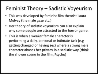 Feminist Theory – Sadistic Voyeurism
• This was developed by feminist film theorist Laura
Mulvey (the male gaze etc.)
• Her theory of sadistic voyeurism can also explain
why some people are attracted to the horror genre.
• This is when a weaker female character is
performing a daily, personal or intimate task (e.g
getting changed or having sex) where a strong male
character abuses her privacy in a sadistic way (think
the shower scene in the film, Psycho)
 