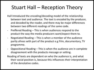 Stuart Hall – Reception Theory
Hall Introduced the encoding/decoding model of the relationship
between text and audience. The text is encoded by the producer,
and decoded by the reader, and there may be major differences
between two different readings of the same code.
- Preffered Reading – This is when audiences respond to the
product the way the media producers want/expect them to.
- Negotiated Reading – This is when a member of the audience
partly afrees with part of the product e.g Film, documentary, TV
programme.
- Oppositional Reading – This is when the audience are in complete
disagreement with the products message or setting.
Reading of texts are dependent on who the audience is, and what
their social position is, because this influences their interpretation
of the denotative codes.
 