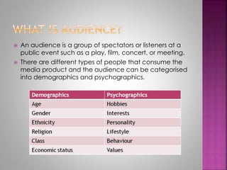 An audience is a group of spectators or listeners at a 
public event such as a play, film, concert, or meeting. 
 There are different types of people that consume the 
media product and the audience can be categorised 
into demographics and psychographics. 
 