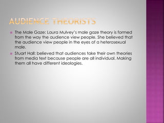  The Male Gaze: Laura Mulvey’s male gaze theory is formed 
from the way the audience view people. She believed that 
the audience view people in the eyes of a heterosexual 
male. 
 Stuart Hall: believed that audiences take their own theories 
from media text because people are all individual. Making 
them all have different ideologies. 
 