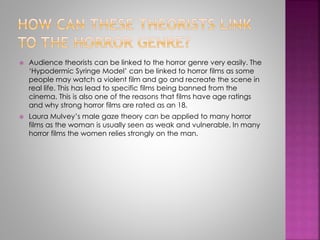  Audience theorists can be linked to the horror genre very easily. The 
‘Hypodermic Syringe Model’ can be linked to horror films as some 
people may watch a violent film and go and recreate the scene in 
real life. This has lead to specific films being banned from the 
cinema. This is also one of the reasons that films have age ratings 
and why strong horror films are rated as an 18. 
 Laura Mulvey’s male gaze theory can be applied to many horror 
films as the woman is usually seen as weak and vulnerable. In many 
horror films the women relies strongly on the man. 
