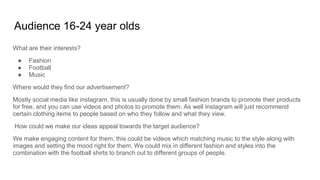Audience 16-24 year olds
What are their interests?
● Fashion
● Football
● Music
Where would they find our advertisement?
Mostly social media like instagram, this is usually done by small fashion brands to promote their products
for free, and you can use videos and photos to promote them. As well instagram will just recommend
certain clothing items to people based on who they follow and what they view.
How could we make our ideas appeal towards the target audience?
We make engaging content for them, this could be videos which matching music to the style along with
images and setting the mood right for them. We could mix in different fashion and styles into the
combination with the football shirts to branch out to different groups of people.
 