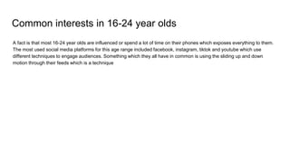 Common interests in 16-24 year olds
A fact is that most 16-24 year olds are influenced or spend a lot of time on their phones which exposes everything to them.
The most used social media platforms for this age range included facebook, instagram, tiktok and youtube which use
different techniques to engage audiences. Something which they all have in common is using the sliding up and down
motion through their feeds which is a technique
 