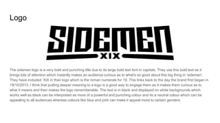 Logo
The sidemen logo is a very bold and punching title due to its large bold text font in capitals. They use this bold text as it
brings lots of attention which instantly makes an audience curious as to what's so good about this big thing in ‘sidemen’.
They have included ‘XIX in their logo which is the roman numerals for 19. This links back to the day the brand first began in
19/10/2013. I think that putting deeper meaning to a logo is a good way to engage them as it makes them curious as to
what it means and then makes the logo rememberable. The text is in black and displayed on white backgrounds which
works well as black can be interpreted as more of a powerful and punching colour and its a neutral colour which can be
appealing to all audiences whereas colours like blue and pink can make it appeal more to certain genders.
 