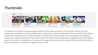 Thumbnails
The sidemen use similar techniques throughout which lure their target audience in. One example of this is using the
sidemen logo somewhere in their thumbnails which is a technique to make the audience familiar with seeing it as it makes it
memorable and they will want to involve themself in anything that has that branding. They involve plenty of overlapping
images over a colourful background from moments within the video which is a technique to suggest what the video might be
about to the audience. Using images of the group with exaggerated face makes the audience wonder what they’re reacting
to which makes them more likely to engage through curiosity.
 