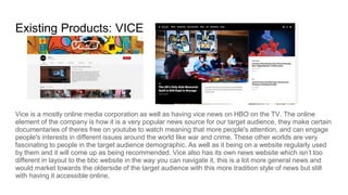 Existing Products: VICE
Vice is a mostly online media corporation as well as having vice news on HBO on the TV. The online
element of the company is how it is a very popular news source for our target audience, they make certain
documentaries of theres free on youtube to watch meaning that more people's attention, and can engage
people's interests in different issues around the world like war and crime. These other worlds are very
fascinating to people in the target audience demographic. As well as it being on a website regularly used
by them and it will come up as being recommended. Vice also has its own news website which isn’t too
different in layout to the bbc website in the way you can navigate it, this is a lot more general news and
would market towards the olderside of the target audience with this more tradition style of news but still
with having it accessible online.
 
