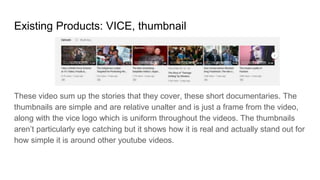 Existing Products: VICE, thumbnail
These video sum up the stories that they cover, these short documentaries. The
thumbnails are simple and are relative unalter and is just a frame from the video,
along with the vice logo which is uniform throughout the videos. The thumbnails
aren’t particularly eye catching but it shows how it is real and actually stand out for
how simple it is around other youtube videos.
 