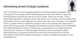 Advertising aimed at target audience
One of the best an most engaging ways to advertise towards teenagers and
young adults is through social media keeping on top of the trends in area the
brand/channel is placed as well as trying to make there own trends. This is
especially important in fashion where new waves are common and the earlier they
are jumped on the more influence the brand can have over that wave. An example
of this is jaded london’s collection eyeslium which has follosed the new fashion
wave which kanye west and playboi carti started but have made it more affordable
this really boosted the brand. Another way to advertise to our target audience
would be put adverts on different apps that they use for example a video
advertisement on youtube to draw them into the into the brand but the first
impression of the advert needs to be good in order to attract new people to the
channel/brand.
 