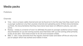 Media packs
Publishers
Channels
● Vice - vice is a basic cable channel and can be found on tv but the way how they reach out to
a younger audience is by their youtube channel and uploading some of there documentaries
up there, the documentaries that they have done have been on different cultures, war and
crime.
● Noisey - noisey is a branch of vice it is definitely focused on younger audience since it does
documentaries on up and coming scenes and interviews with up and coming artist primarily
in the uk but also have been known to do US and european artists.
● BBC 3 - bbc 3 was removed from the regular channel roster and taken off the air only to be
put on iplayer which has worked and makes it more
 