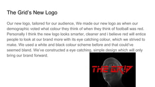 The Grid’s New Logo
Our new logo, tailored for our audience, We made our new logo as when our
demographic voted what colour they think of when they think of football was red.
Personally I think the new logo looks smarter, cleaner and i believe red will entice
people to look at our brand more with its eye catching colour, which we strived to
make. We used a white and black colour scheme before and that could’ve
seemed bland. We’ve constructed a eye catching, simple design which will only
bring our brand forward.
 
