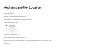 Audience profile- Location
Facts about york:
It's one of the world's most haunted city
It is a historical city with roman and viking origins
Famous locations in york
● The Shambles.
● Jorvik Viking Centre.
● York Minster.
● York museum gardens.
● Walk the city walls.
● National Railway Museum.
● York Racecourse.
● Clifford's Tower.
It's one the safest cities in uk
York used to be the capital of england
York has a lot of tourists because of the historical events that have taken place there
Richard III
 