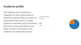 Audience profile
The majority of our audience is
employed so they may be able to
afford the clothes if they are sold at a
reasonable price since our target
audience most likely won’t be earning
that much money and will be more
likely to return to the brand if the
products are reasonably priced.
 
