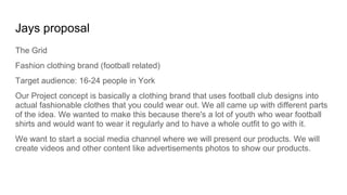 Jays proposal
The Grid
Fashion clothing brand (football related)
Target audience: 16-24 people in York
Our Project concept is basically a clothing brand that uses football club designs into
actual fashionable clothes that you could wear out. We all came up with different parts
of the idea. We wanted to make this because there's a lot of youth who wear football
shirts and would want to wear it regularly and to have a whole outfit to go with it.
We want to start a social media channel where we will present our products. We will
create videos and other content like advertisements photos to show our products.
 
