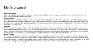 Matt’s proposal
Main area of activity
Video and imagery to go along with the project for a social media account to promote wearing our products. Our idea is to make a fashion brand
which incorporates football shirts in their outfits
Target Audience
Our target audience is 16–24-year-olds but we do not want to just attract football fans to our brand we want to open it up to different fashion styles.
This means our photos and videos have a lot of unique styles, styled with the football shirts for example a retro shirt styled with straight fit jeans and
Dr Martens where you could have sportswear styled with it like a more modern shirt with trackie bottoms and Nike trainers. This shows the range of
the audience we aim to go for.
Rationale:
Over this past year I have grown with my skills with adobe products photoshop and premiere pro these products will be especially useful to make our
idea since they are the main two formats, I have also recently I have been using after effects on my recent project and I can learn and expanded my
ideas in this current project. Some videos could use heavier editing and effects to make the footage seem abstract or aged whilst some can also just
be catwalk style videos where there is a white background with the model walking in a straight line towards the camera.
Project Concept:
The concept of our project is to make our brand “the grid” a fashion/ football brand and to create promotional material for it. We would create videos
and pictures of the clothes and then they would be put into social media format and billboard format. The promotional content will range from catwalk
basic style promotion in the studio to strangle and abstract styling with the shirts which will show the diversity of our brand. The research we will need
to conduct is looking at ways of styling football shirts other fashion adverts and how different fashion styles determine the advert.
 