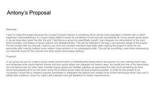 Antony’s Proposal
Rationale:
I want to make this project because the concept of sports fashion is something which almost every teenager is familiar with in which
exploring it and presenting it in a social media platform would be something I could execute successfully as I know people would enjoy
it. As we have been given the title ‘the grid’ I feel like as a group but specifically myself, I can integrate my interpretation of the word
which includes connotation of sports science and football pitches. This will be reflected in the logo s and general design of the project.
For the content with the channel, I want to use mine and my team members best skills when making the project in which for me
personally after making multiple music videos I have worked on my videography skills. This will be something I used when showcasing
our channels brand for the channel and other sports fashionwear clothing.
Proposal:
In our group we want to create a social media channel which is football/sports based where we express our own clothing brand idea
and showcase other sports fashion brands and how sports where can integrate into fashion wear. As myself and one of my teammates
are into fashion and our other team member enjoys sports and football, together we generated this idea as its something we think
would best express all of us and when doing the practical would make the best products possible. In order for this project to be
successful I would like to research popular sportswear is integrated into fashion and imitate some of their techniques which they use to
satisfy their audience. Once it is made I will evaluate it and get feedback for further improvements
 