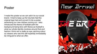 Poster
I made this poster so we can add it to our social
brand. I tried to keep up the futuristic feel the
original logo had and convert it into a poster
advertising our new clothes coming out. I also
introduced the theme of football (with the
background being fans with flares) as football is
what our whole identity revolves around that and
fashion.I think red is really an eye catching colour
so viewers who see this will hopefully immediately
be intrigued to what we offer.
 