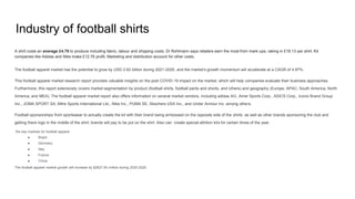 Industry of football shirts
A shirt costs an average £4.79 to produce including fabric, labour and shipping costs. Dr Rohlmann says retailers earn the most from mark-ups, raking in £18.13 per shirt. Kit
companies like Adidas and Nike make £12.76 profit. Marketing and distribution account for other costs.
The football apparel market has the potential to grow by USD 2.62 billion during 2021-2025, and the market’s growth momentum will accelerate at a CAGR of 4.97%.
This football apparel market research report provides valuable insights on the post COVID-19 impact on the market, which will help companies evaluate their business approaches.
Furthermore, this report extensively covers market segmentation by product (football shirts, football pants and shorts, and others) and geography (Europe, APAC, South America, North
America, and MEA). The football apparel market report also offers information on several market vendors, including adidas AG, Amer Sports Corp., ASICS Corp., Iconix Brand Group
Inc., JOMA SPORT SA, Mitre Sports International Ltd., Nike Inc., PUMA SE, Skechers USA Inc., and Under Armour Inc. among others.
Football sponsorships from sportswear to actually create the kit with their brand being embossed on the opposite side of the shirts as well as other brands sponsoring the club and
getting there logo in the middle of the shirt, brands will pay to be put on the shirt. Also can create special attrition kits for certain times of the year.
the key markets for football apparel
● Brazil
● Germany
● Italy
● France
● China
The football apparel market growth will increase by $2627.45 million during 2020-2025
 