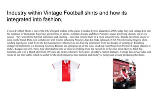 Industry within Vintage Football shirts and how its
integrated into fashion.
Classic Football Shirts is one of the UK’s biggest traders in the game. Founded by two students in 2006, today they sell vintage kits into
the hundreds of thousands. Fans have grown tired of sterile, template designs and three Premier League kits being churned out every
season. They want shirts that feel individual and exciting – ones that remind them of a more innocent time. Brands have been quick to
jump on the trend. Patta now collaborate with Umbro rehashing Nineties Ajax kit. Nike released a USA 94-referencing Nigeria shirt,
sending hypebeasts wild. Even the kit manufacturers themselves are drawing inspiration from the designs of yesteryear. Reselling
vintage football shirts is a booming business. Dealers are springing up all the time, stocking everything from Premier League classics to
niche J League one-offs. Here, four shirt dealers tells us about everything from the rarest kits to the ones most likely to fetch big
numbers, and why a Dutch shirt from 30 years ago is the collectors’ holy grail. In today's fashion industry, Vintage kits are recycled and
resold to put into outfits which is useful for the environment as less material and money is being used to keep producing the items.
 