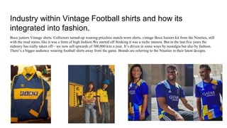 Industry within Vintage Football shirts and how its
integrated into fashion.
Boca juniors Vintage shirts: Collectors turned-up wearing priceless match-worn shirts, vintage Boca Juniors kit from the Nineties, still
with the mud stains, like it was a form of high fashion.We started off thinking it was a niche interest. But in the last five years the
industry has really taken off – we now sell upwards of 300,000 kits a year. It’s driven in some ways by nostalgia but also by fashion.
There’s a bigger audience wearing football shirts away from the game. Brands are referring to the Nineties in their latest designs.
 