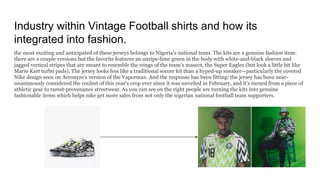 Industry within Vintage Football shirts and how its
integrated into fashion.
the most exciting and anticipated of these jerseys belongs to Nigeria’s national team. The kits are a genuine fashion item:
there are a couple versions but the favorite features an unripe-lime green in the body with white-and-black sleeves and
jagged vertical stripes that are meant to resemble the wings of the team’s mascot, the Super Eagles (but look a little bit like
Mario Kart turbo pads). The jersey looks less like a traditional soccer kit than a hyped-up sneaker—particularly the coveted
Nike design seen on Acronym’s version of the Vapormax. And the response has been fitting: the jersey has been near-
unanimously considered the coolest of this year’s crop ever since it was unveiled in February, and it’s turned from a piece of
athletic gear to rarest-provenance streetwear. As you can see on the right people are turning the kits into genuine
fashionable items which helps nike get more sales from not only the nigerian national football team supporters.
 