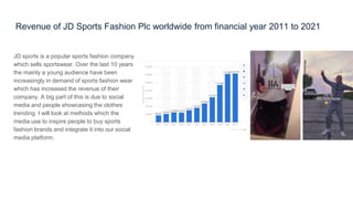Revenue of JD Sports Fashion Plc worldwide from financial year 2011 to 2021
JD sports is a popular sports fashion company
which sells sportswear. Over the last 10 years
the mainly a young audience have been
increasingly in demand of sports fashion wear
which has increased the revenue of their
company. A big part of this is due to social
media and people showcasing the clothes
trending. I will look at methods which the
media use to inspire people to buy sports
fashion brands and integrate it into our social
media platform.
 