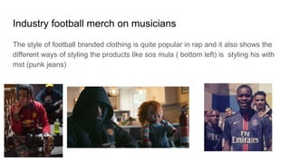 Industry football merch on musicians
The style of football branded clothing is quite popular in rap and it also shows the
different ways of styling the products like sos mula ( bottom left) is styling his with
mst (punk jeans)
 