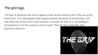 The grid logo
The logo is designed like this to appeal to the target audience and it fits the sports
brand look. This will appeal to the target audience because of the grid face, this
has close ties to tech and is very popular in fashion as well as it correlating to
aerodynamics and the sciences side of sport. The text has a futuristic and
japanese influence.
 