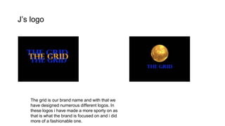 J’s logo
The grid is our brand name and with that we
have designed numerous different logos. In
these logos i have made a more sporty on as
that is what the brand is focused on and i did
more of a fashionable one.
 