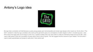 Antony’s Logo idea
My logo idea is simplistic and bold because usually young people want rememberable and simple logo designs which stand out. As the title is ‘The
Grid’ i wanted to make the logo correlate to the name as the grid which gives me connotations of static shapes in which i included squares. I also
think about how large grids can be trippy to look at so i roasted multiple ones over each other to make an interesting shape around the title. I also
used a light green to give the connotation of grass which links to lots of sports. This will suggest that the channel is sport related. The font which i
used is quite sophisticated and simple to read which i think works well.
 