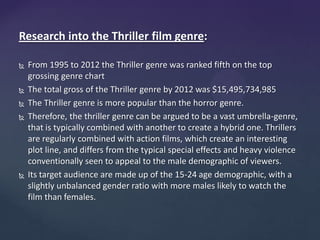 Research into the Thriller film genre:
 From 1995 to 2012 the Thriller genre was ranked fifth on the top
grossing genre chart
 The total gross of the Thriller genre by 2012 was $15,495,734,985
 The Thriller genre is more popular than the horror genre.
 Therefore, the thriller genre can be argued to be a vast umbrella-genre,
that is typically combined with another to create a hybrid one. Thrillers
are regularly combined with action films, which create an interesting
plot line, and differs from the typical special effects and heavy violence
conventionally seen to appeal to the male demographic of viewers.
 Its target audience are made up of the 15-24 age demographic, with a
slightly unbalanced gender ratio with more males likely to watch the
film than females.
 