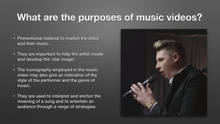 What are the purposes of music videos?	
• Promotional material to market the artist
and their music.
• They are important to help the artist create
and develop the ‘star image’.
• The iconography employed in the music
video may also give an indication of the
style of the performer and the genre of
music.
• They are used to interpret and anchor the
meaning of a song and to entertain an
audience through a range of strategies.
 