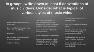 In groups, write down at least 5 conventions of
music videos. Consider what is typical of
various styles of music video
• Iconography/theme to reinforce
star image
• Genre could inﬂuence style (e.g.
rock - low-key lighting)
• Narrative
• Performance of artists - studio
or within narrative
• rhythmic editing
• Character (could relate to
iconography/motif and star
image) - may not be themselves
could be actors or animation.
• Lyrics sometimes relate to the
video (narrative)
• Focus (close-ups) of lead singer
• Costume and make-up usually
relates to the genre - repetition
to establish star image, could
also relate to lyrics of song
• Colour and connotations will
relate to genre
• Slow motion - same as pace of
music
• Narrative, mise-en-scéne and
location and iconography
usually relates to genre
• Suitable visual and technical
codes for target audience.
• Lyrics may be focus of
iconography/props/costume/
mise-en-scéne
 