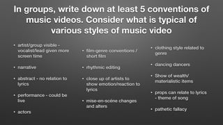 In groups, write down at least 5 conventions of
music videos. Consider what is typical of
various styles of music video
• artist/group visible -
vocalist/lead given more
screen time
• narrative
• abstract - no relation to
lyrics
• performance - could be
live
• actors
• ﬁlm-genre conventions /
short ﬁlm
• rhythmic editing
• close up of artists to
show emotion/reaction to
lyrics
• mise-en-scéne changes
and alters
• clothing style related to
genre
• dancing dancers
• Show of wealth/
materialistic items
• props can relate to lyrics
- theme of song
• pathetic fallacy
 